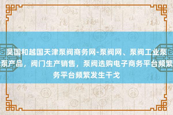 吴国和越国天津泵阀商务网-泵阀网、泵阀工业泵，各种水泵产品，阀门生产销售，泵阀选购电子商务平台频繁发生干戈