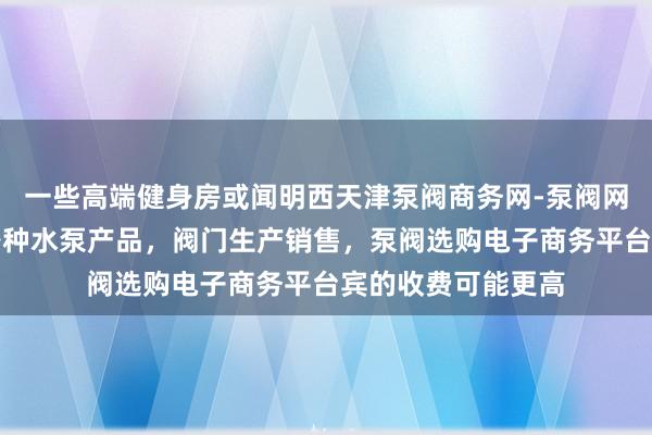 一些高端健身房或闻明西天津泵阀商务网-泵阀网、泵阀工业泵,各种水泵产品,阀门生产销售,泵阀选购电子商务平台宾的收费可能更高